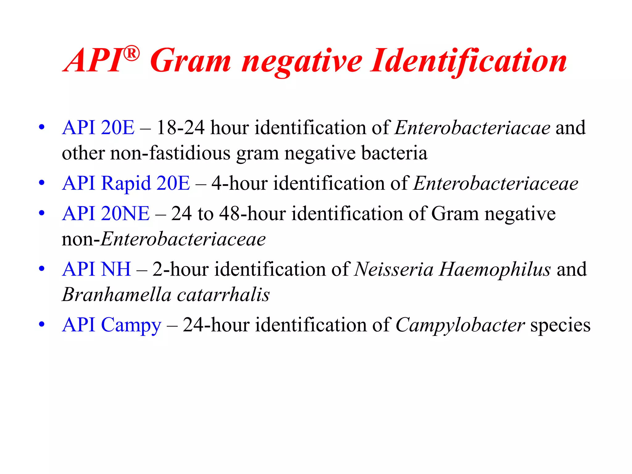 API® Gram negative Identification 
•API 20E – 18-24 hour identification of Enterobacteriacae and other non-fastidious gram negative bacteria 
•API Rapid 20E – 4-hour identification of Enterobacteriaceae 
•API 20NE – 24 to 48-hour identification of Gram negative non-Enterobacteriaceae 
•API NH – 2-hour identification of Neisseria Haemophilus and Branhamella catarrhalis 
•API Campy – 24-hour identification of Campylobacter species  
