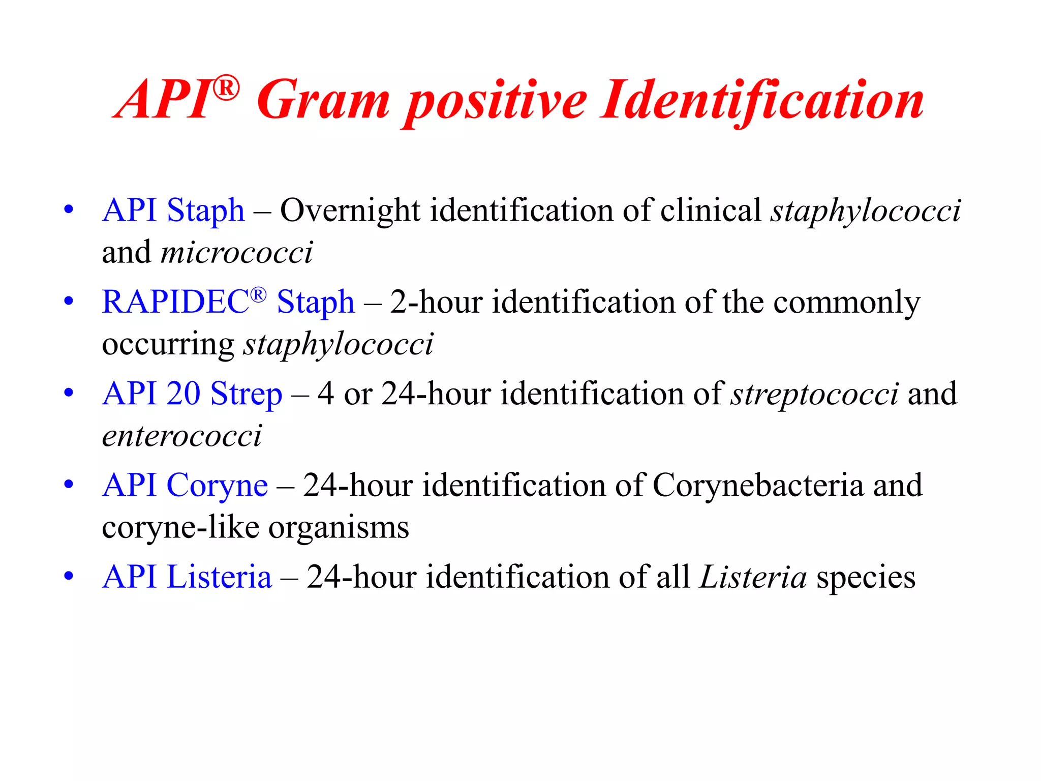 API® Gram positive Identification 
•API Staph – Overnight identification of clinical staphylococci and micrococci 
•RAPIDEC® Staph – 2-hour identification of the commonly occurring staphylococci 
•API 20 Strep – 4 or 24-hour identification of streptococci and enterococci 
•API Coryne – 24-hour identification of Corynebacteria and coryne-like organisms 
•API Listeria – 24-hour identification of all Listeria species  