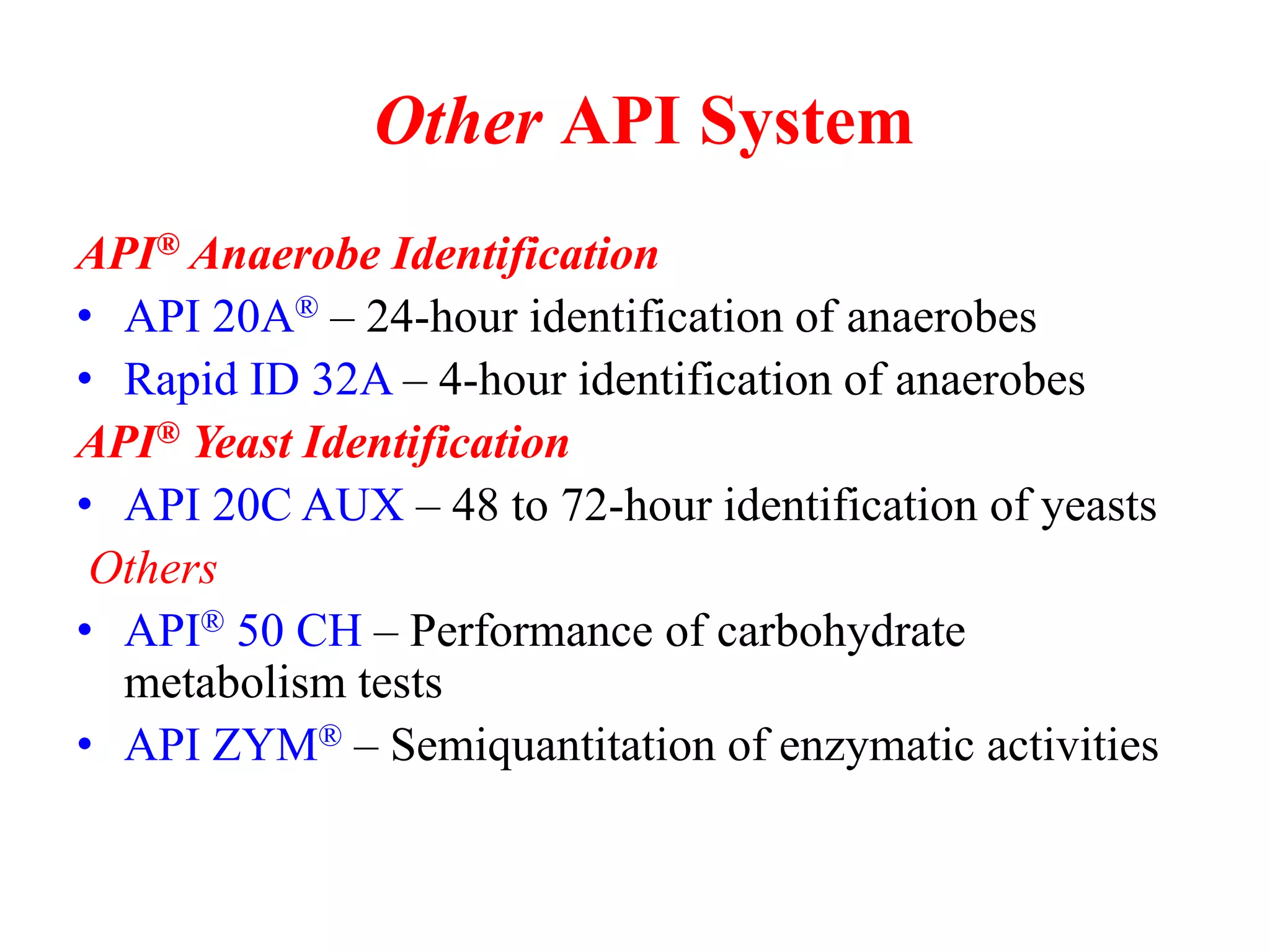 Other API System 
API® Anaerobe Identification 
•API 20A® – 24-hour identification of anaerobes 
•Rapid ID 32A – 4-hour identification of anaerobes 
API® Yeast Identification 
•API 20C AUX – 48 to 72-hour identification of yeasts 
Others 
•API® 50 CH – Performance of carbohydrate metabolism tests 
•API ZYM® – Semiquantitation of enzymatic activities  