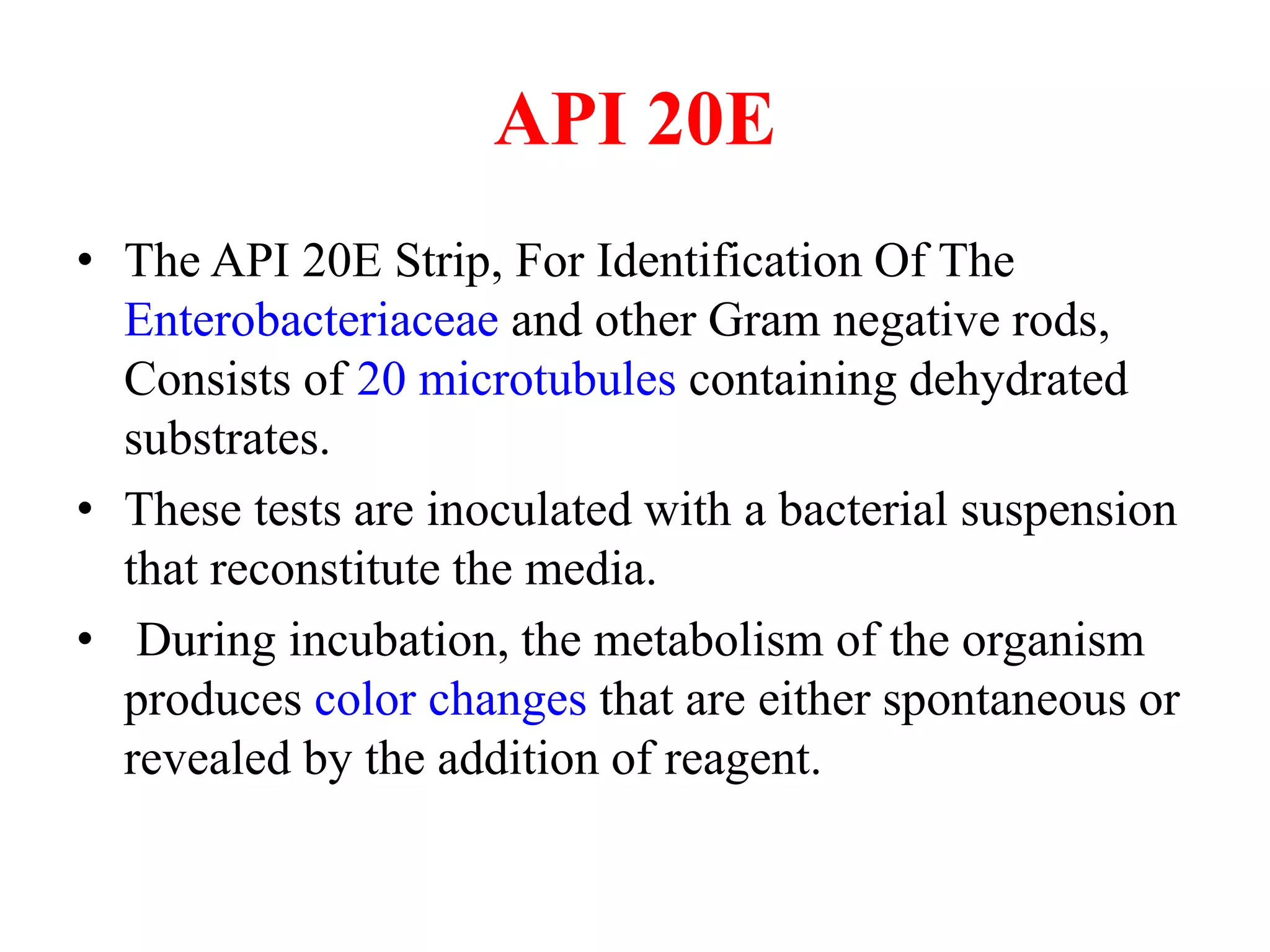 API 20E 
•The API 20E Strip, For Identification Of The Enterobacteriaceae and other Gram negative rods, Consists of 20 microtubules containing dehydrated substrates. 
•These tests are inoculated with a bacterial suspension that reconstitute the media. 
• 
During incubation, the metabolism of the organism produces color changes that are either spontaneous or revealed by the addition of reagent.  