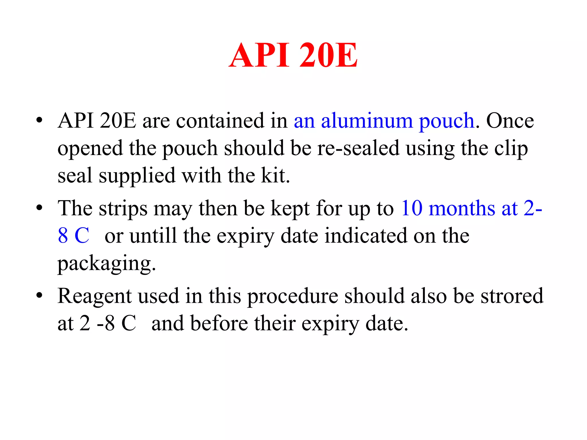 API 20E 
•API 20E are contained in an aluminum pouch. Once opened the pouch should be re-sealed using the clip seal supplied with the kit. 
•The strips may then be kept for up to 10 months at 2- 8 C or untill the expiry date indicated on the packaging. 
•Reagent used in this procedure should also be strored at 2 -8 C and before their expiry date.  