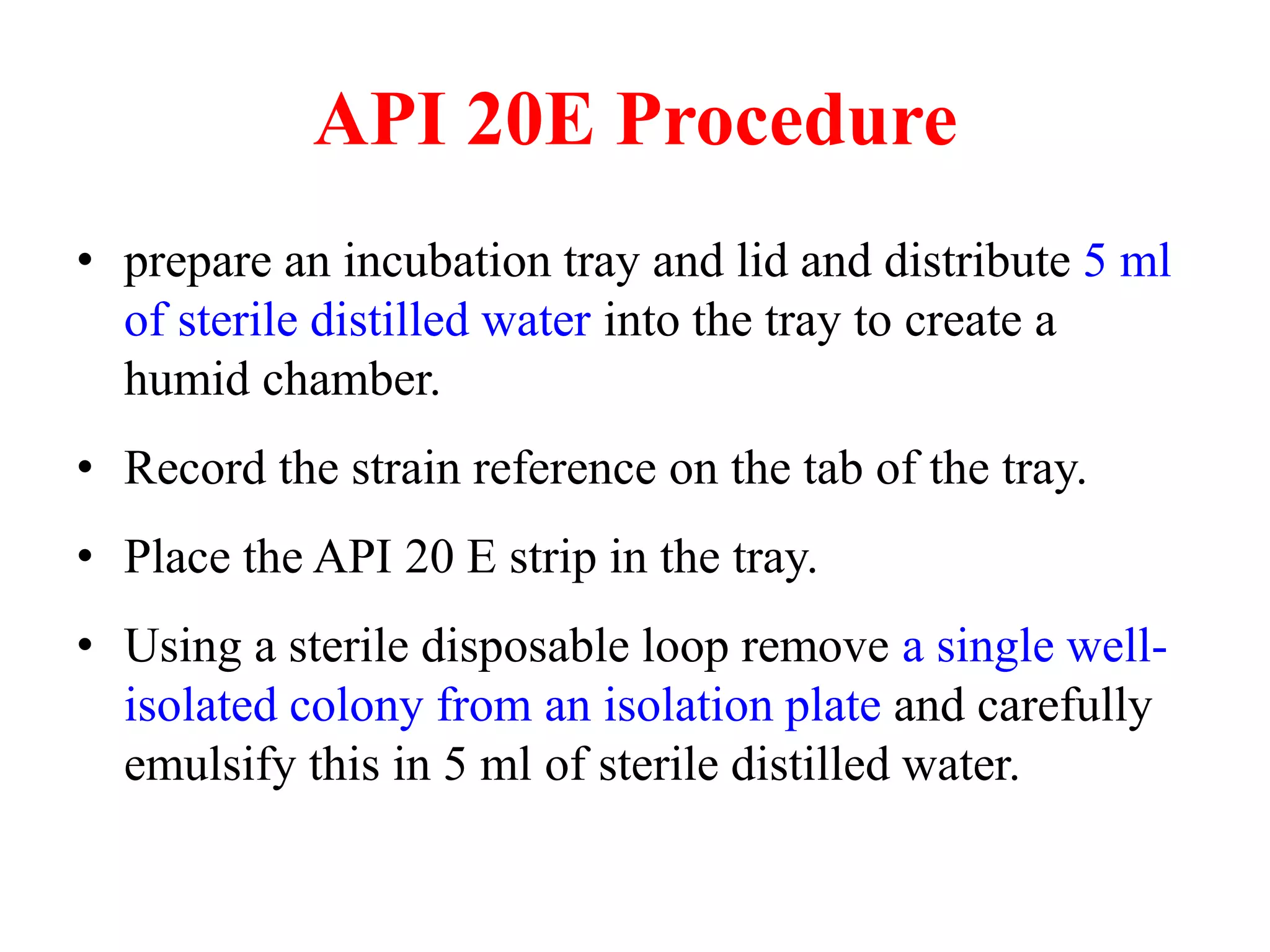 API 20E Procedure 
•prepare an incubation tray and lid and distribute 5 ml of sterile distilled water into the tray to create a humid chamber. 
•Record the strain reference on the tab of the tray. 
•Place the API 20 E strip in the tray. 
•Using a sterile disposable loop remove a single well- isolated colony from an isolation plate and carefully emulsify this in 5 ml of sterile distilled water.  