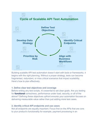 Building scalable API test automation doesn’t start with tools or frameworks, it
begins with the right planning. Without a proper strategy, tests can become
fragmented, redundant, or miss critical scenarios that impact scalability.
Here’s how to plan effectively:
1. Define clear test objectives and coverage​
Before writing any test scripts, it’s essential to set clear goals. Are you testing
for functional correctness, performance under load, security, or all of the
above? Defining these objectives upfront ensures your automation focuses on
delivering measurable value rather than just adding more test cases.
2. Identify critical API endpoints and use cases​
Not all endpoints are equally important. Focus first on the APIs that are core
to your product’s functionality for example, payment processing in an
 