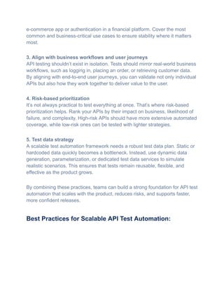 e-commerce app or authentication in a financial platform. Cover the most
common and business-critical use cases to ensure stability where it matters
most.
3. Align with business workflows and user journeys​
API testing shouldn’t exist in isolation. Tests should mirror real-world business
workflows, such as logging in, placing an order, or retrieving customer data.
By aligning with end-to-end user journeys, you can validate not only individual
APIs but also how they work together to deliver value to the user.
4. Risk-based prioritization​
It’s not always practical to test everything at once. That’s where risk-based
prioritization helps. Rank your APIs by their impact on business, likelihood of
failure, and complexity. High-risk APIs should have more extensive automated
coverage, while low-risk ones can be tested with lighter strategies.
5. Test data strategy​
A scalable test automation framework needs a robust test data plan. Static or
hardcoded data quickly becomes a bottleneck. Instead, use dynamic data
generation, parameterization, or dedicated test data services to simulate
realistic scenarios. This ensures that tests remain reusable, flexible, and
effective as the product grows.
By combining these practices, teams can build a strong foundation for API test
automation that scales with the product, reduces risks, and supports faster,
more confident releases.
Best Practices for Scalable API Test Automation:
 