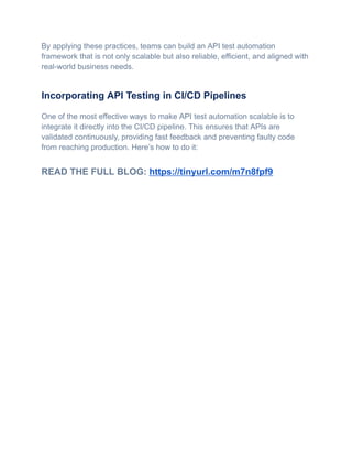 By applying these practices, teams can build an API test automation
framework that is not only scalable but also reliable, efficient, and aligned with
real-world business needs.
Incorporating API Testing in CI/CD Pipelines
One of the most effective ways to make API test automation scalable is to
integrate it directly into the CI/CD pipeline. This ensures that APIs are
validated continuously, providing fast feedback and preventing faulty code
from reaching production. Here’s how to do it:
READ THE FULL BLOG: https://tinyurl.com/m7n8fpf9
 