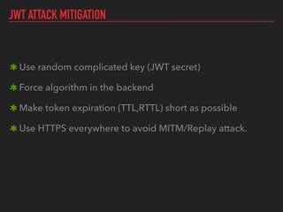 JWT ATTACK MITIGATION
Use random complicated key (JWT secret)
Force algorithm in the backend
Make token expiration (TTL,RTTL) short as possible
Use HTTPS everywhere to avoid MITM/Replay attack.
 