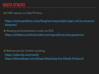 OAUTH ATTACKS
CSRF attack on OAUTH ﬂow 
 
https://www.geekboy.ninja/blog/turning-simple-login-csrf-to-account-
takeover/
Stealing Authentication code via XSS 
https://whitton.io/articles/uber-turning-self-xss-into-good-xss/ 
References for further reading: 
https://sakurity.com/oauth 
https://dhavalkapil.com/blogs/Attacking-the-OAuth-Protocol/ 
 