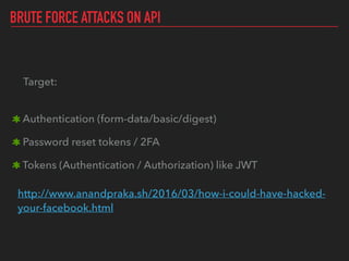 BRUTE FORCE ATTACKS ON API
Target: 
Authentication (form-data/basic/digest)
Password reset tokens / 2FA
Tokens (Authentication / Authorization) like JWT 
 
http://www.anandpraka.sh/2016/03/how-i-could-have-hacked-
your-facebook.html 
 