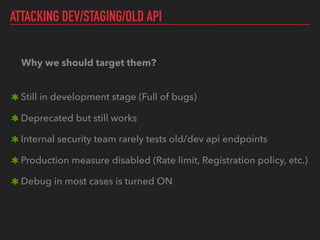 ATTACKING DEV/STAGING/OLD API
Why we should target them? 
Still in development stage (Full of bugs)
Deprecated but still works
Internal security team rarely tests old/dev api endpoints
Production measure disabled (Rate limit, Registration policy, etc.)
Debug in most cases is turned ON
 