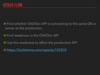 ATTACK FLOW
Find whether Old/Dev API is connecting to the same DB or
server as the production
Find weakness in the Old/Dev API
Use this weakness to affect the production API
https://hackerone.com/reports/157876
 