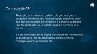Contratos de API
Teste de contrato tem o objetivo de garantir que o
conteúdo fornecido não foi modificado, podemos dizer
que tem a finalidade de validar se o contrato acordado
não foi quebrado, deve validar schema permanece o
mesmo.
É possível validar se os dados continuam do mesmo tipo,
se a estrutura não foi modificada, valores limites,
restringir valores recebidos etc...
 