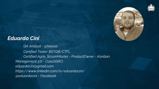 Eduardo Cini
QA Analyst - @Noesis
Certified Tester: BSTQB/CTFL
Certified Agile: ScrumMaster - ProductOwner - Kanban
Management 3.0 - Coach(IBC)
eduardocini@gmail.com
https://www.linkedin.com/in/eduardocini/
@eduardocini - Facebook
 
