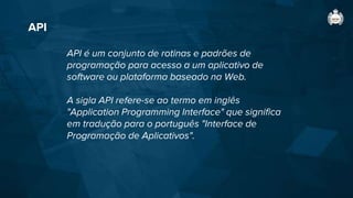 API
API é um conjunto de rotinas e padrões de
programação para acesso a um aplicativo de
software ou plataforma baseado na Web.
A sigla API refere-se ao termo em inglês
"Application Programming Interface" que significa
em tradução para o português "Interface de
Programação de Aplicativos".
 