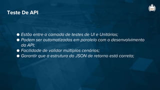 Teste De API
● Estão entre a camada de testes de UI e Unitários;
● Podem ser automatizados em paralelo com o desenvolvimento
da API;
● Facilidade de validar múltiplos cenários;
● Garantir que a estrutura do JSON de retorno está correta;
 