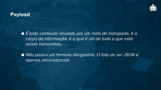Payload
● É todo conteúdo enviado por um meio de transporte, é o
corpo da informação, é o que é útil de tudo o que está
sendo transmitido.
● Não possui um formato obrigatório. O fato de ser JSON é
apenas circunstancial.
 