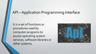 It is a set of functions or
procedures used by
computer programs to
access operating system
services, software libraries or
other systems.
API – Application Programming Interface
 