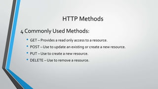 HTTP Methods
• GET – Provides a read only access to a resource.
• POST – Use to update an existing or create a new resource.
• PUT – Use to create a new resource.
• DELETE – Use to remove a resource.
4 Commonly Used Methods:
 