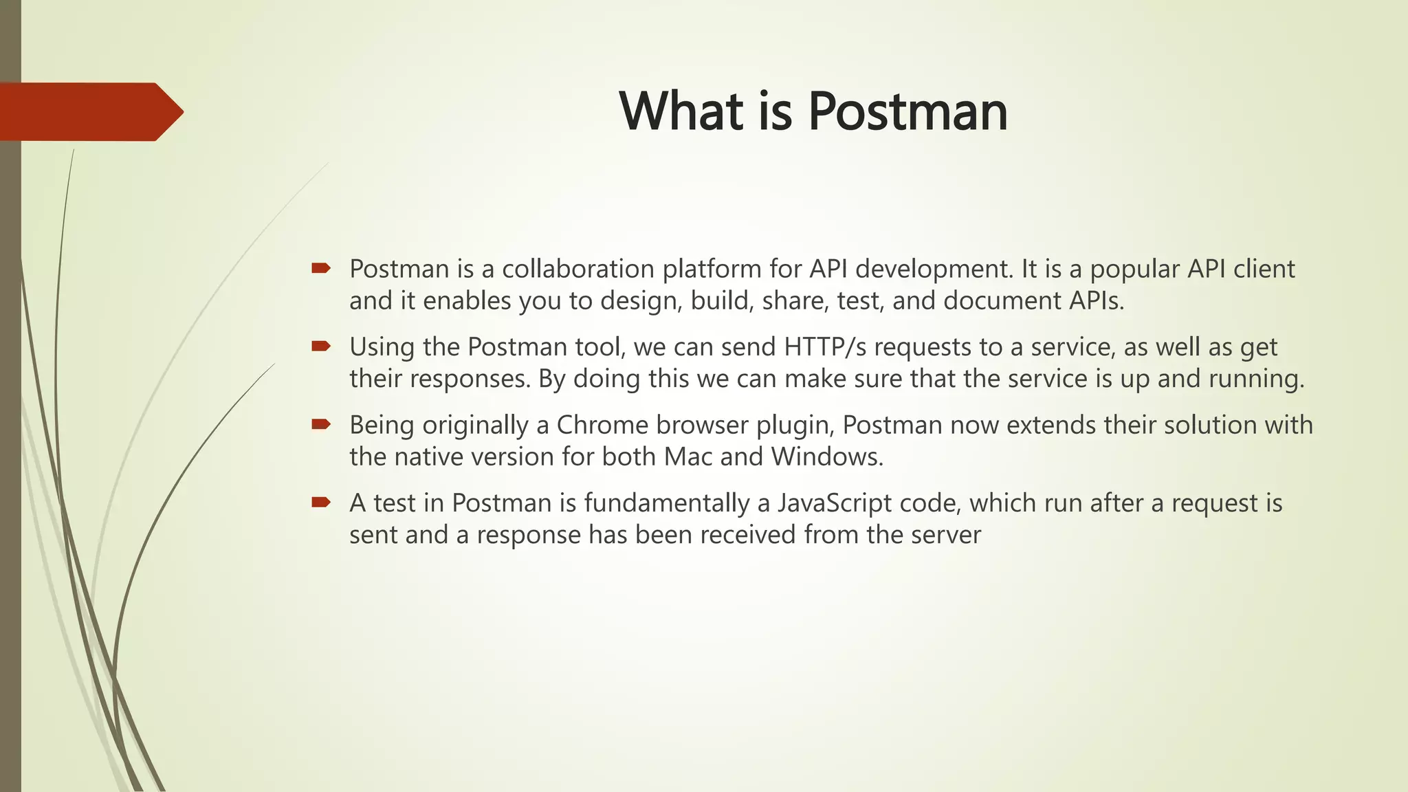 What is Postman
 Postman is a collaboration platform for API development. It is a popular API client
and it enables you to design, build, share, test, and document APIs.
 Using the Postman tool, we can send HTTP/s requests to a service, as well as get
their responses. By doing this we can make sure that the service is up and running.
 Being originally a Chrome browser plugin, Postman now extends their solution with
the native version for both Mac and Windows.
 A test in Postman is fundamentally a JavaScript code, which run after a request is
sent and a response has been received from the server
 