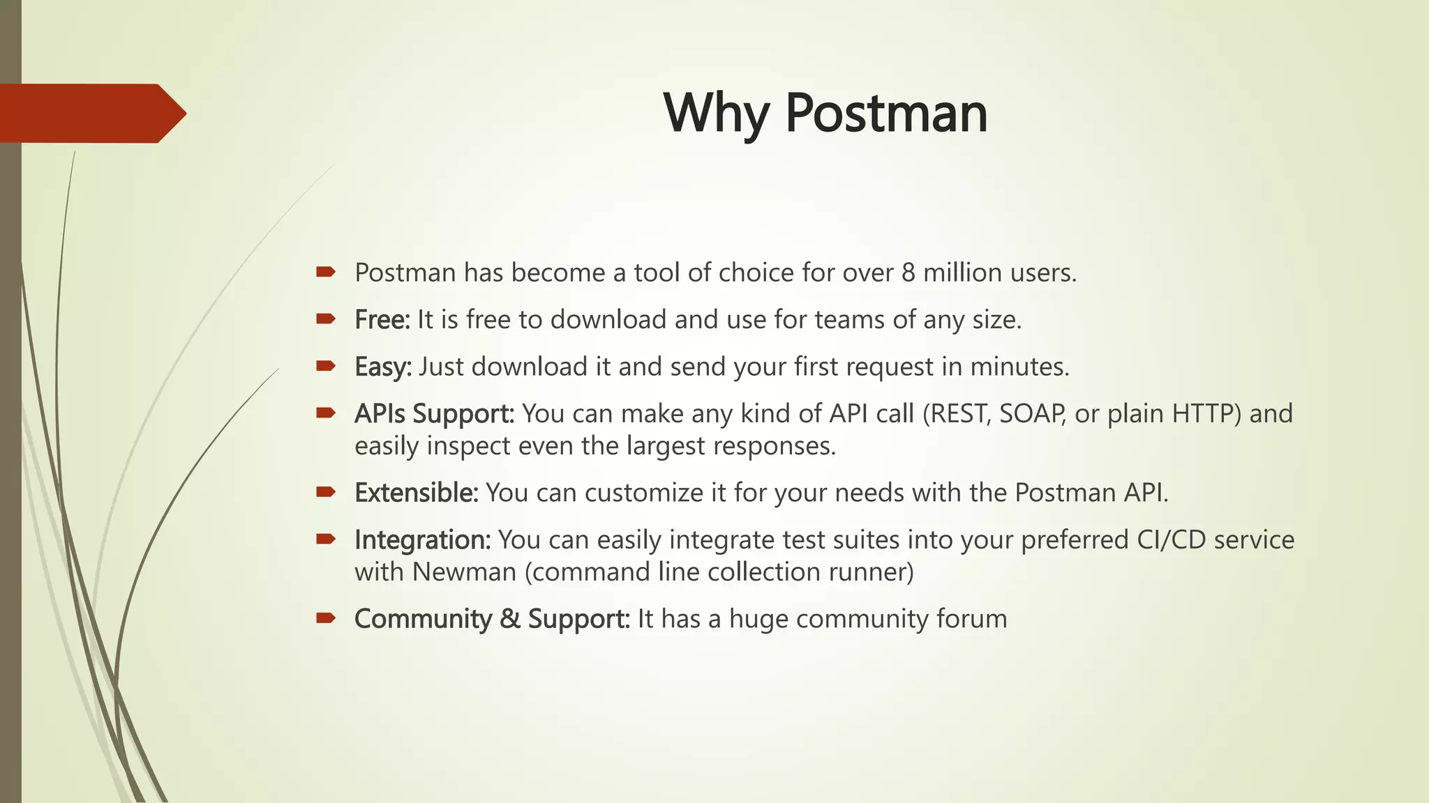 Why Postman
 Postman has become a tool of choice for over 8 million users.
 Free: It is free to download and use for teams of any size.
 Easy: Just download it and send your first request in minutes.
 APIs Support: You can make any kind of API call (REST, SOAP, or plain HTTP) and
easily inspect even the largest responses.
 Extensible: You can customize it for your needs with the Postman API.
 Integration: You can easily integrate test suites into your preferred CI/CD service
with Newman (command line collection runner)
 Community & Support: It has a huge community forum
 