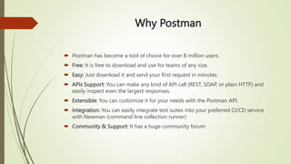 Why Postman
 Postman has become a tool of choice for over 8 million users.
 Free: It is free to download and use for teams of any size.
 Easy: Just download it and send your first request in minutes.
 APIs Support: You can make any kind of API call (REST, SOAP, or plain HTTP) and
easily inspect even the largest responses.
 Extensible: You can customize it for your needs with the Postman API.
 Integration: You can easily integrate test suites into your preferred CI/CD service
with Newman (command line collection runner)
 Community & Support: It has a huge community forum
 