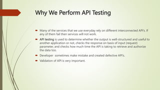 Why We Perform API Testing
 Many of the services that we use everyday rely on different interconnected API’s. If
any of them fail then services will not work.
 API testing is used to determine whether the output is well-structured and useful to
another application or not, checks the response on basis of input (request)
parameter, and checks how much time the API is taking to retrieve and authorize
the data too.
 Developer sometimes make mistake and created defective API’s.
 Validation of API is very important.
 