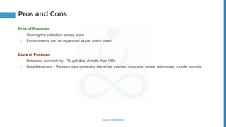 Gurzu Confidential
Pros of Postman
• Sharing the collection across team
• Environments can be organized as per users' need.
Cons of Postman
• Database connectivity - To get data directly from DBs
• Data Generator - Random data generator like email, names, zip/postal codes, addresses, mobile number.
Pros and Cons
 