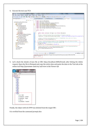 Page | 104
4. Execute the test case TC3:
5. Let’s check the details of Json file at URI: http://localhost:3000/friends after hitting the delete
request. Open the file in Notepad and copy the entire data and paste the data in the Text tab at the
online tool http://jsonviewer.stack.hu/ and view in the Viewer tab
Finally, the object with id=2999 was deleted from the target URI :
It is verified from the command prompt also:
 