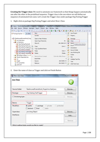 Page | 108
Creating the Trigger class: We need to automate our framework so that things happen automatically
one after the other in the predefined sequence. Trigger class is the one where we will define our
sequence of automated test cases. Let’s create the Trigger class under package Org.Testing.Trigger
1. Right click on package Org.Testing.Trigger and select New> Class
2. Enter the name of class as Trigger and click on Finish Button
 
