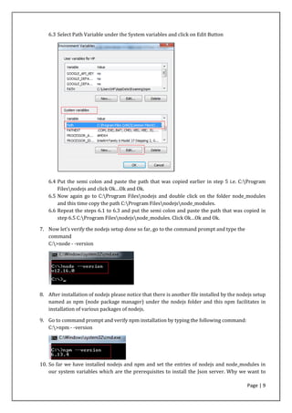 Page | 9
6.3 Select Path Variable under the System variables and click on Edit Button
6.4 Put the semi colon and paste the path that was copied earlier in step 5 i.e. C:Program
Filesnodejs and click Ok…Ok and Ok.
6.5 Now again go to C:Program Filesnodejs and double click on the folder node_modules
and this time copy the path C:Program Filesnodejsnode_modules.
6.6 Repeat the steps 6.1 to 6.3 and put the semi colon and paste the path that was copied in
step 6.5 C:Program Filesnodejsnode_modules. Click Ok…Ok and Ok.
7. Now let’s verify the nodejs setup done so far, go to the command prompt and type the
command
C:>node - -version
8. After installation of nodejs please notice that there is another file installed by the nodejs setup
named as npm (node package manager) under the nodejs folder and this npm facilitates in
installation of various packages of nodejs.
9. Go to command prompt and verify npm installation by typing the following command:
C:>npm - -version
10. So far we have installed nodejs and npm and set the entries of nodejs and node_modules in
our system variables which are the prerequisites to install the Json server. Why we want to
 