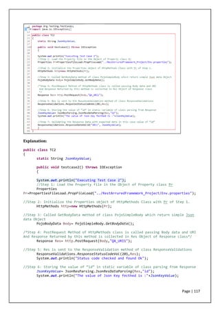 Page | 117
Explanation:
public class TC2
{
static String JsonKeyValue;
public void testcase2() throws IOException
{
System.out.println("Executing Test Case 2");
//Step 1: Load the Property file in the Object of Property class Pr
Properties
Pr=PropertiesFileLoad.PropFileLoad("../RestArruredFrameWork_Project/Env.properties");
//Step 2: Initialize the Properties object of HttpMethods Class with Pr of Step 1.
HttpMethods http=new HttpMethods(Pr);
//Step 3: Called GetBodyData method of class PojoSimpleBody which return simple Json
data Object
PojoBodyData Body= PojoSimpleBody.GetBodyData();
/*Step 4: PostRequest Method of HttpMethods class is called passing Body data and URI
And Response Returned by this method is collected in Res Object of Response class*/
Response Res= http.PostRequest(Body,"QA_URI1");
//Step 5: Res is sent to the ResponseValidation method of class ResponseValidations
ResponseValidations.ResponseStatusCodeVal(201,Res);
System.out.println("Status code checked and found Ok");
//Step 6: Storing the value of “id” in static variable of class parsing from Response
JsonKeyValue= JsonResParsing.JsonResDataParsing(Res,"id");
System.out.println("The value of Json Key fecthed is :"+JsonKeyValue);
 
