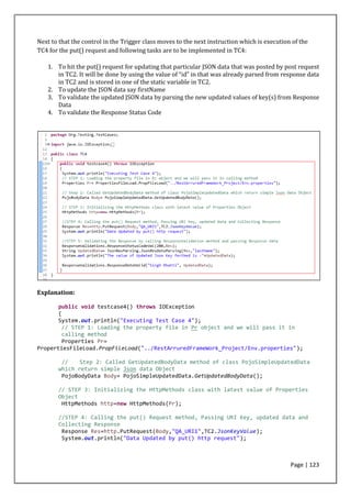 Page | 123
Next to that the control in the Trigger class moves to the next instruction which is execution of the
TC4 for the put() request and following tasks are to be implemented in TC4:
1. To hit the put() request for updating that particular JSON data that was posted by post request
in TC2. It will be done by using the value of “id” in that was already parsed from response data
in TC2 and is stored in one of the static variable in TC2.
2. To update the JSON data say firstName
3. To validate the updated JSON data by parsing the new updated values of key(s) from Response
Data
4. To validate the Response Status Code
Explanation:
public void testcase4() throws IOException
{
System.out.println("Executing Test Case 4");
// STEP 1: Loading the property file in Pr object and we will pass it in
calling method
Properties Pr=
PropertiesFileLoad.PropFileLoad("../RestArruredFrameWork_Project/Env.properties");
// Step 2: Called GetUpdatedBodyData method of class PojoSimpleUpdatedData
which return simple Json data Object
PojoBodyData Body= PojoSimpleUpdatedData.GetUpdatedBodyData();
// STEP 3: Initializing the HttpMethods class with latest value of Properties
Object
HttpMethods http=new HttpMethods(Pr);
//STEP 4: Calling the put() Request method, Passing URI Key, updated data and
Collecting Response
Response Res=http.PutRequest(Body,"QA_URI1",TC2.JsonKeyValue);
System.out.println("Data Updated by put() http request");
 
