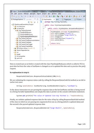Page | 125
Data is created just as we before created with the class PojoSimpleBody.java which is called in TC2 to
post data but here the value of lastName is changed so as to updated the data and so practice the put()
request.
In explanation to step 6:
ResponseValidations.ResponseStatusCodeVal(200,Res);
We are validating the response status code by calling the ResponseStatusCodeVal method as we did in
earlier test cases.
String UpdatedData= JsonResParsing.JsonResDataParsing(Res,"lastName");
In the above instruction we are parsing the response data at the ket lastName and this is being stored
in a String Variable UpdatedData and simply this data is printer on the console with below statement.
System.out.println("The value of Updated Json Key fecthed is :"+UpdatedData);
Finally, we validate updated response data for the value of key by calling ResponseDataValid method
of the class in which we are passing two arguments first one as a String (which is updated data) and
the second is the parsed updated response data
ResponseValidations.ResponseDataValid("Singh Bhatti", UpdatedData);
 