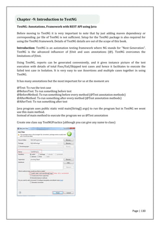 Page | 130
Chapter -9: Introduction to TestNG
TestNG: Annotations, Framework with REST API using Java
Before moving to TestNG it is very important to note that by just adding maven dependency or
corresponding .jar file of TestNG is not sufficient. Setup for the TestNG package is also required for
using the TestNG framework. Details of TestNG details are out of the scope of this book.
Introduction: TestNG is an automation testing framework where NG stands for "Next Generation".
TestNG is the advanced influencer of JUnit and uses annotations (@). TestNG overcomes the
limitations of JUnit.
Using TestNG, reports can be generated conveniently, and it gives instance picture of the test
execution with details of total Pass/Fail/Skipped test cases and hence it facilitates to execute the
failed test case in Isolation. It is very easy to use Assertions and multiple cases together in using
TestNG.
It has many annotations but the most important for us at the moment are
@Test: To run the test case
@BeforeTest: To run something before test
@BeforeMethod: To run something before every method (@Test annotation methods)
@AfterMethod: To run something after every method (@Test annotation methods)
@AfterTest: To run something after test
Java program uses public static void main(String[] args) to run the program but in TestNG we wont
use this main method.
Instead of main method to execute the program we us @Test annotation
Create one class say TestNGPractice (although you can give any name to class)
 