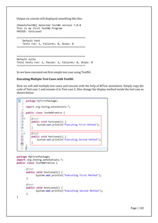 Page | 132
Output on console will displayed something like this:
[RemoteTestNG] detected TestNG version 7.0.0
This is my first TestNG Program
PASSED: testcase1
===============================================
Default test
Tests run: 1, Failures: 0, Skips: 0
===============================================
===============================================
Default suite
Total tests run: 1, Passes: 1, Failures: 0, Skips: 0
===============================================
So we have executed out first simple test case using TestNG.
Executing Multiple Test Cases with TestNG
Now we will add multiple test cases and execute with the help of @Test annotation. Simply copy the
code of Test case 1 and rename it to Test case 2. Also change the display method inside the test case as
shown below:
package MyFirstPackage;
import org.testng.annotations.*;
public class TestNGPratice {
@Test
public void testcase1() {
System.out.println("Executing First Method");
}
@Test
public void testcase2() {
System.out.println("Executing Second Method");
}
}
 