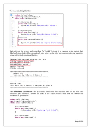 Page | 135
The code something like this:
Right click on the project and select Run As TestNG Test and it is expected in the output that
@BeforeTest method will be executed only once before an the other test case execution starts and the
output will be look something like this:
The @AfterTest Annotation: The @AfterTest annotation will executed after all the test case
execution gets completed. Update the code in the TestNGPractice class and add @AfterTest
annotation as given below
package MyFirstPackage;
import org.testng.annotations.*;
public class TestNGPratice {
@Test(priority=2)
public void testcase1() {
System.out.println("Executing First Method");
}
@Test(priority=1)
public void testcase2() {
 
