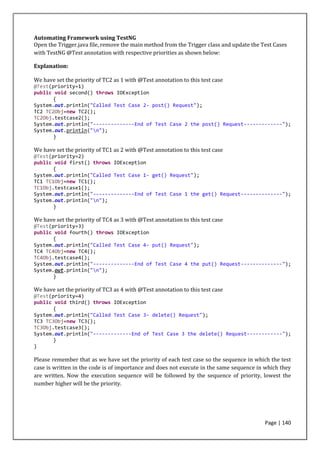 Page | 140
Automating Framework using TestNG
Open the Trigger.java file, remove the main method from the Trigger class and update the Test Cases
with TestNG @Test annotation with respective priorities as shown below:
Explanation:
We have set the priority of TC2 as 1 with @Test annotation to this test case
@Test(priority=1)
public void second() throws IOException
{
System.out.println("Called Test Case 2- post() Request");
TC2 TC2Obj=new TC2();
TC2Obj.testcase2();
System.out.println("--------------End of Test Case 2 the post() Request-------------");
System.out.println("n");
}
We have set the priority of TC1 as 2 with @Test annotation to this test case
@Test(priority=2)
public void first() throws IOException
{
System.out.println("Called Test Case 1- get() Request");
TC1 TC1Obj=new TC1();
TC1Obj.testcase1();
System.out.println("--------------End of Test Case 1 the get() Request--------------");
System.out.println("n");
}
We have set the priority of TC4 as 3 with @Test annotation to this test case
@Test(priority=3)
public void fourth() throws IOException
{
System.out.println("Called Test Case 4- put() Request");
TC4 TC4Obj=new TC4();
TC4Obj.testcase4();
System.out.println("--------------End of Test Case 4 the put() Request--------------");
System.out.println("n");
}
We have set the priority of TC3 as 4 with @Test annotation to this test case
@Test(priority=4)
public void third() throws IOException
{
System.out.println("Called Test Case 3- delete() Request");
TC3 TC3Obj=new TC3();
TC3Obj.testcase3();
System.out.println("-------------End of Test Case 3 the delete() Request------------");
}
}
Please remember that as we have set the priority of each test case so the sequence in which the test
case is written in the code is of importance and does not execute in the same sequence in which they
are written. Now the execution sequence will be followed by the sequence of priority, lowest the
number higher will be the priority.
 