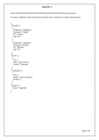Page | 142
Write below data to the db.json file in Notepad and save the file with .json extension
To ensure validation of the json file just copy the data on online tool: https://jsonlint.com
{
"friends": [
{
"firstname": "Raghubir",
"lastname": "Singh",
"id": "manoj",
"age": 38
},
{
"firstname": "Tejinder",
"lastname": "Bhatti",
"id": "deepak",
"age": 30
}
],
"posts": [
{
"id": 1,
"title": "json-server",
"author": "typicode"
}
],
"comments": [
{
"id": 1,
"body": "some comment",
"postId": 1
}
],
"profile": {
"name": "typicode"
}
}
Appendix -1
 