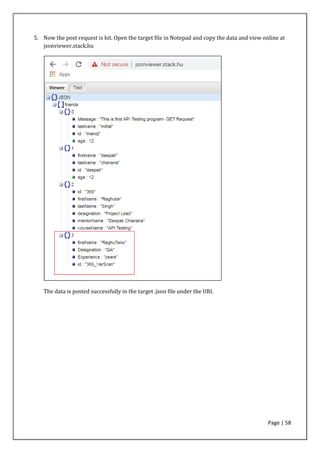 Page | 58
5. Now the post request is hit. Open the target file in Notepad and copy the data and view online at
jsonviewer.stack.hu
The data is posted successfully in the target .json file under the URI.
 