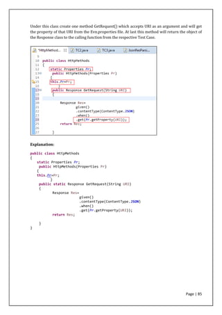 Page | 85
Under this class create one method GetRequest() which accepts URI as an argument and will get
the property of that URI from the Evn.properties file. At last this method will return the object of
the Response class to the calling function from the respective Test Case.
Explanation:
public class HttpMethods
{
static Properties Pr;
public HttpMethods(Properties Pr)
{
this.Pr=Pr;
}
public static Response GetRequest(String URI)
{
Response Res=
given()
.contentType(ContentType.JSON)
.when()
.get(Pr.getProperty(URI));
return Res;
}
}
 