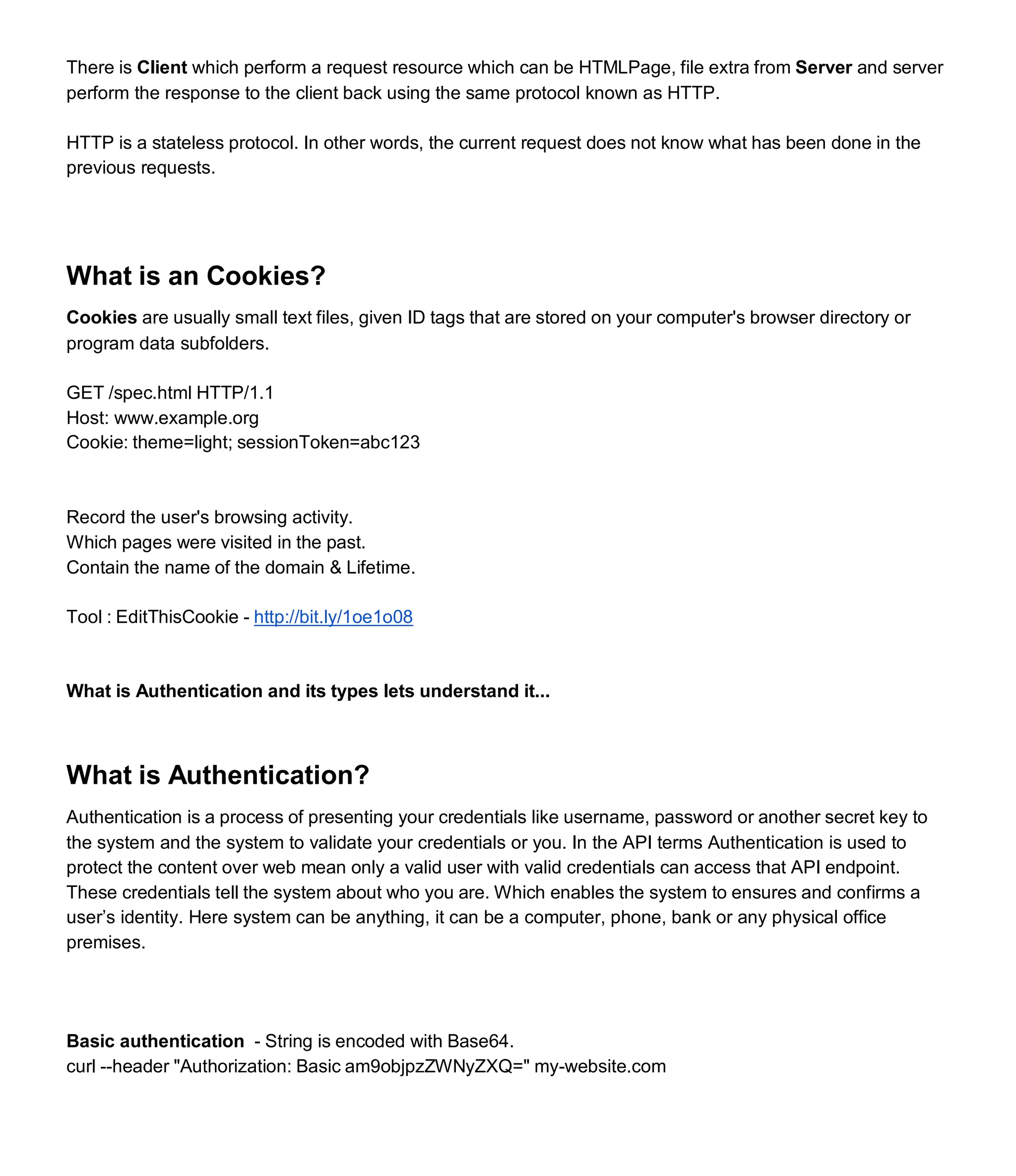 There is Client which perform a request resource which can be HTMLPage, file extra from Server and server
perform the response to the client back using the same protocol known as HTTP.
HTTP is a stateless protocol. In other words, the current request does not know what has been done in the
previous requests.
What is an Cookies?
Cookies are usually small text files, given ID tags that are stored on your computer's browser directory or
program data subfolders.
GET /spec.html HTTP/1.1
Host: www.example.org
Cookie: theme=light; sessionToken=abc123
Record the user's browsing activity.
Which pages were visited in the past.
Contain the name of the domain & Lifetime.
Tool : EditThisCookie - http://bit.ly/1oe1o08
What is Authentication and its types lets understand it...
What is Authentication?
Authentication is a process of presenting your credentials like username, password or another secret key to
the system and the system to validate your credentials or you. In the API terms Authentication is used to
protect the content over web mean only a valid user with valid credentials can access that API endpoint.
These credentials tell the system about who you are. Which enables the system to ensures and confirms a
user’s identity. Here system can be anything, it can be a computer, phone, bank or any physical office
premises.
Basic authentication - String is encoded with Base64.
curl --header "Authorization: Basic am9objpzZWNyZXQ=" my-website.com
 
