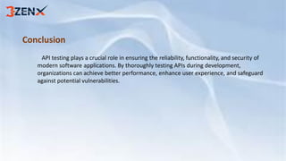 Conclusion
API testing plays a crucial role in ensuring the reliability, functionality, and security of
modern software applications. By thoroughly testing APIs during development,
organizations can achieve better performance, enhance user experience, and safeguard
against potential vulnerabilities.
 