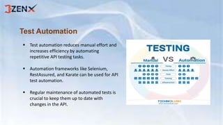 Test Automation
 Test automation reduces manual effort and
increases efficiency by automating
repetitive API testing tasks.
 Automation frameworks like Selenium,
RestAssured, and Karate can be used for API
test automation.
 Regular maintenance of automated tests is
crucial to keep them up to date with
changes in the API.
 