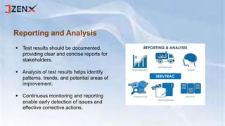 Reporting and Analysis
 Test results should be documented,
providing clear and concise reports for
stakeholders.
 Analysis of test results helps identify
patterns, trends, and potential areas of
improvement.
 Continuous monitoring and reporting
enable early detection of issues and
effective corrective actions.
 