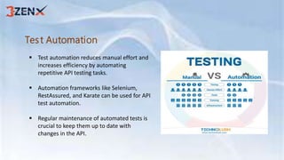 Test Automation
 Test automation reduces manual effort and
increases efficiency by automating
repetitive API testing tasks.
 Automation frameworks like Selenium,
RestAssured, and Karate can be used for API
test automation.
 Regular maintenance of automated tests is
crucial to keep them up to date with
changes in the API.
 