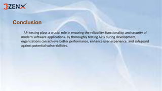 Conclusion
API testing plays a crucial role in ensuring the reliability, functionality, and security of
modern software applications. By thoroughly testing APIs during development,
organizations can achieve better performance, enhance user experience, and safeguard
against potential vulnerabilities.
 