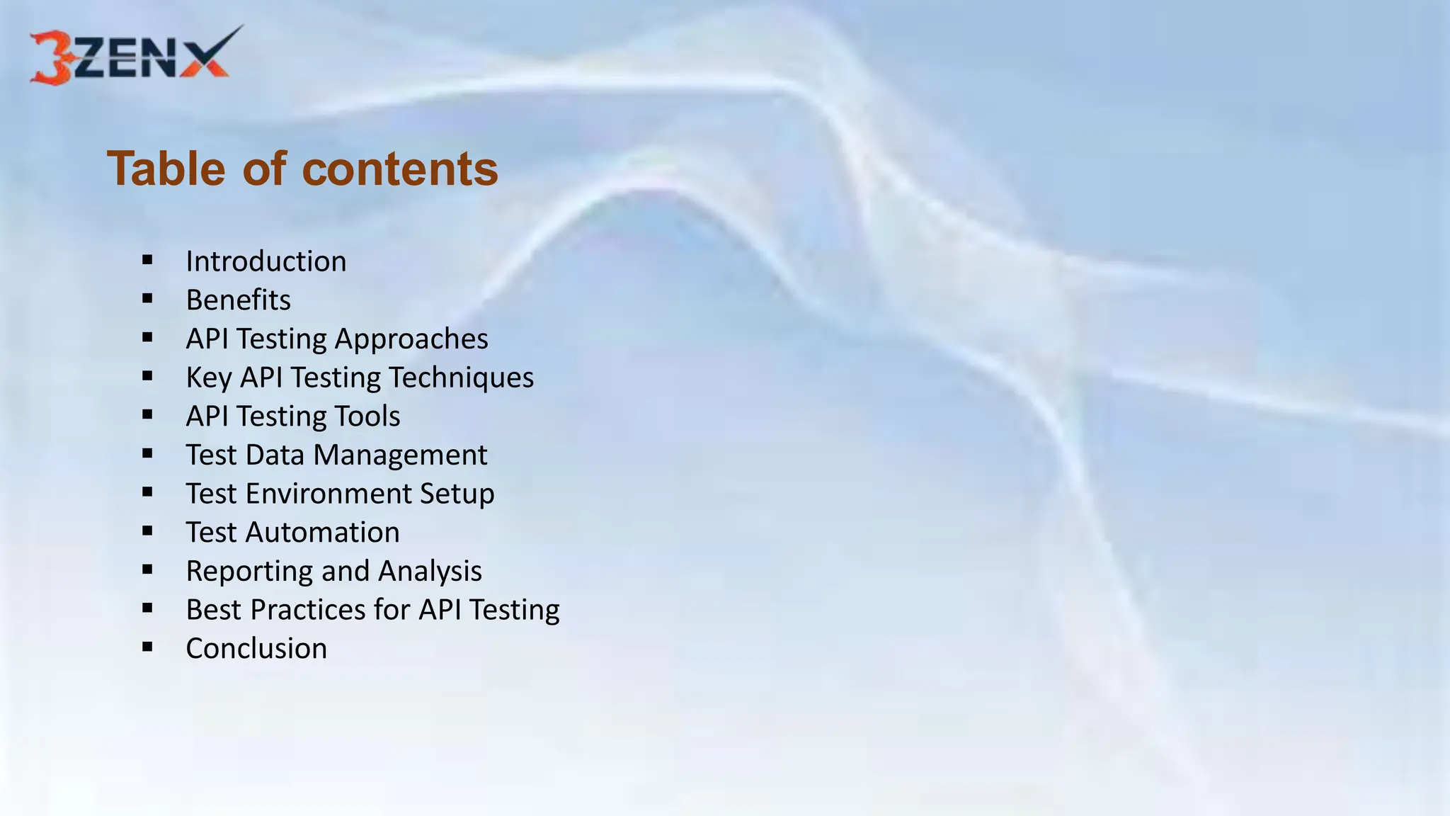 Table of contents
 Introduction
 Benefits
 API Testing Approaches
 Key API Testing Techniques
 API Testing Tools
 Test Data Management
 Test Environment Setup
 Test Automation
 Reporting and Analysis
 Best Practices for API Testing
 Conclusion
 