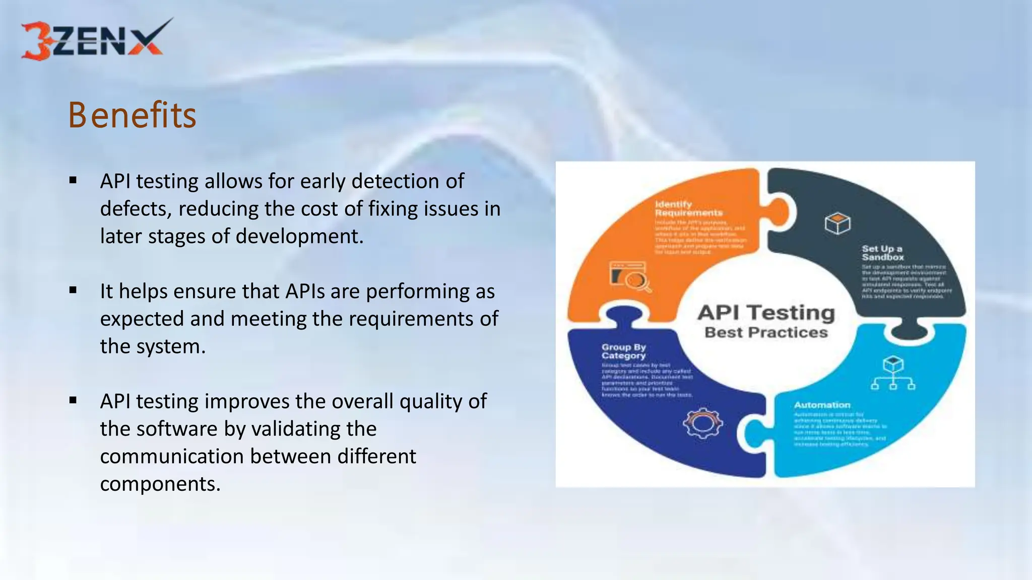 Benefits
 API testing allows for early detection of
defects, reducing the cost of fixing issues in
later stages of development.
 It helps ensure that APIs are performing as
expected and meeting the requirements of
the system.
 API testing improves the overall quality of
the software by validating the
communication between different
components.
 