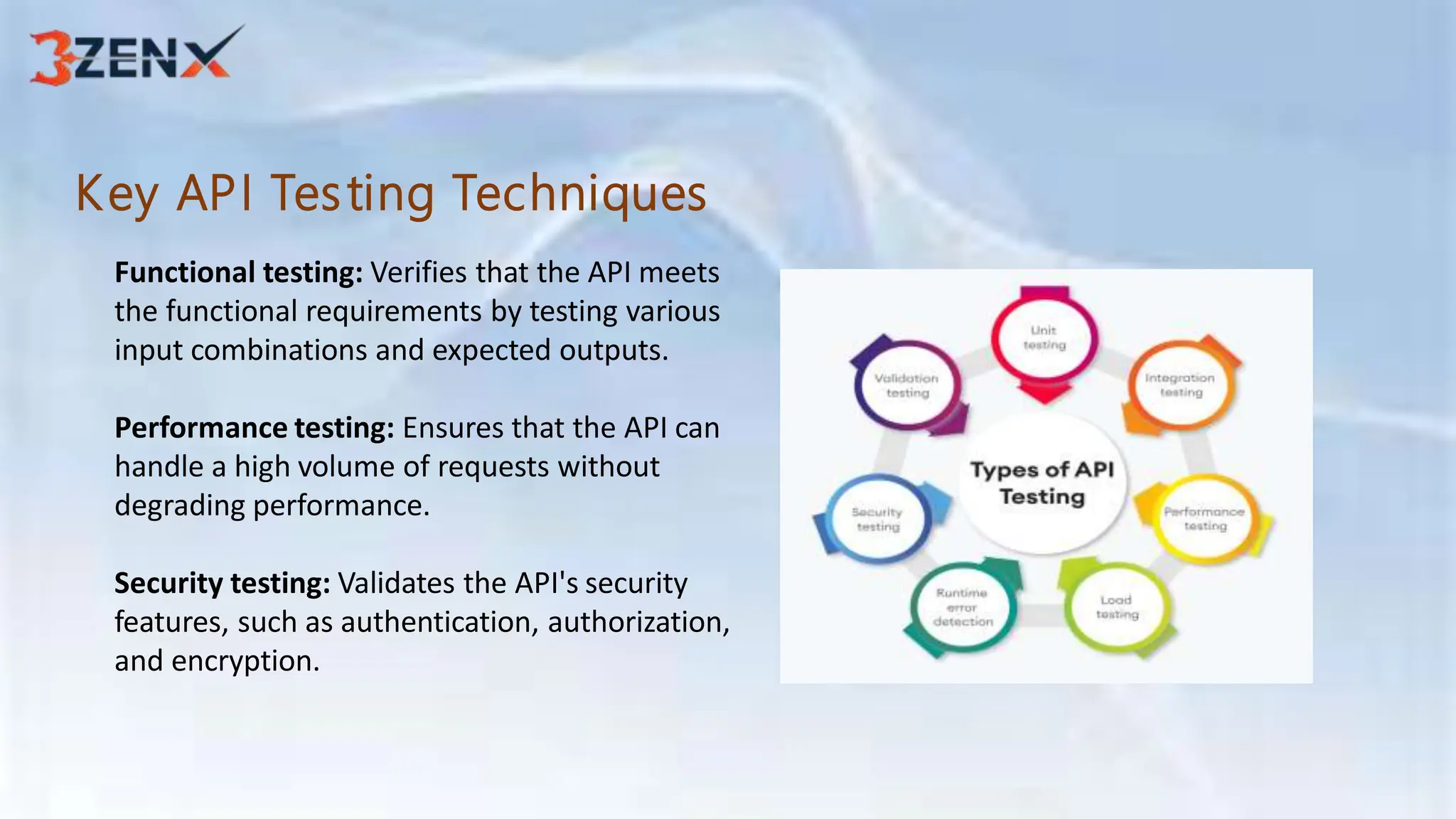 Key API Testing Techniques
Functional testing: Verifies that the API meets
the functional requirements by testing various
input combinations and expected outputs.
Performance testing: Ensures that the API can
handle a high volume of requests without
degrading performance.
Security testing: Validates the API's security
features, such as authentication, authorization,
and encryption.
 