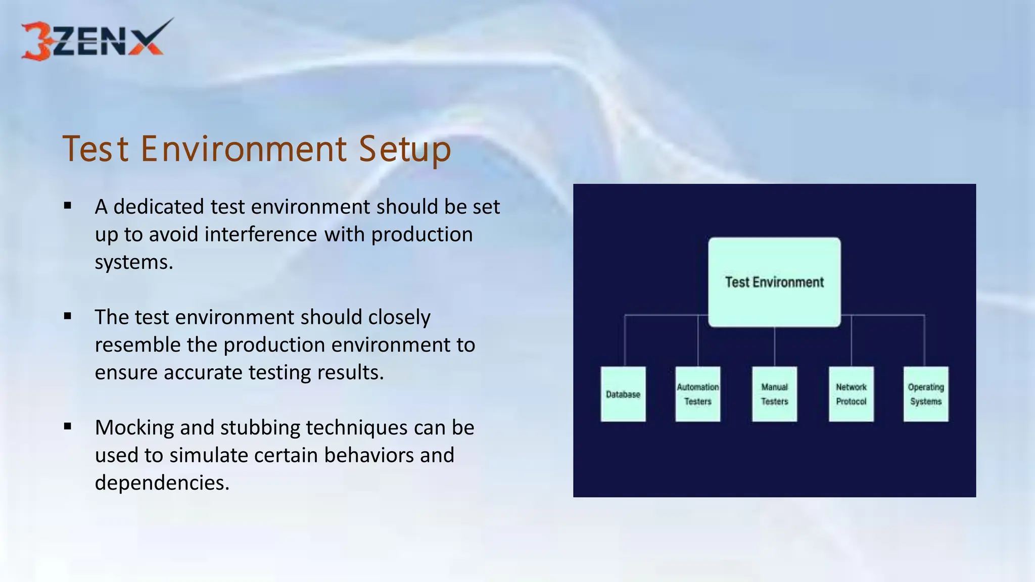 Test Environment Setup
 A dedicated test environment should be set
up to avoid interference with production
systems.
 The test environment should closely
resemble the production environment to
ensure accurate testing results.
 Mocking and stubbing techniques can be
used to simulate certain behaviors and
dependencies.
 