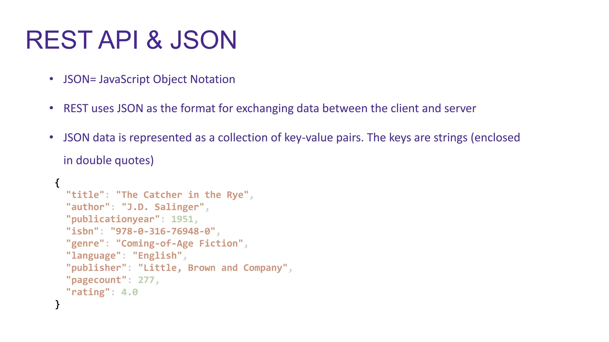 REST API & JSON
• JSON= JavaScript Object Notation
• REST uses JSON as the format for exchanging data between the client and server
• JSON data is represented as a collection of key-value pairs. The keys are strings (enclosed
in double quotes)
{
"title": "The Catcher in the Rye",
"author": "J.D. Salinger",
"publicationyear": 1951,
"isbn": "978-0-316-76948-0",
"genre": "Coming-of-Age Fiction",
"language": "English",
"publisher": "Little, Brown and Company",
"pagecount": 277,
"rating": 4.0
}
 